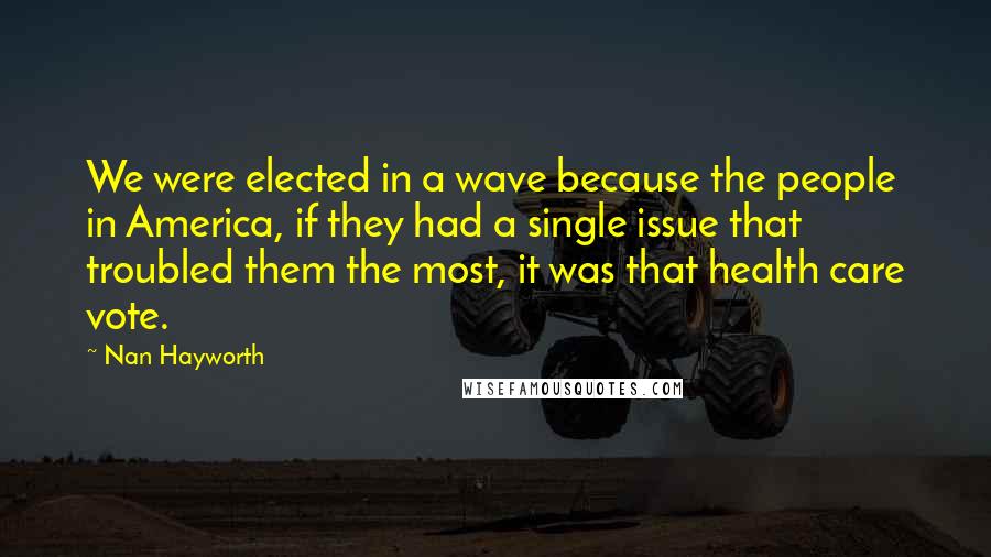 Nan Hayworth Quotes: We were elected in a wave because the people in America, if they had a single issue that troubled them the most, it was that health care vote.