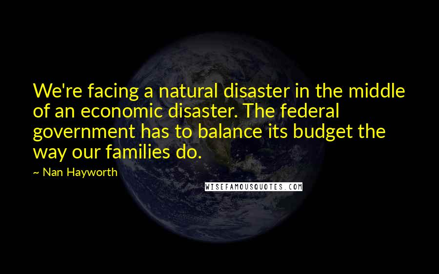 Nan Hayworth Quotes: We're facing a natural disaster in the middle of an economic disaster. The federal government has to balance its budget the way our families do.