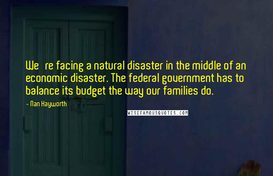 Nan Hayworth Quotes: We're facing a natural disaster in the middle of an economic disaster. The federal government has to balance its budget the way our families do.