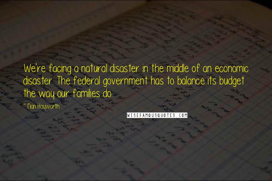 Nan Hayworth Quotes: We're facing a natural disaster in the middle of an economic disaster. The federal government has to balance its budget the way our families do.