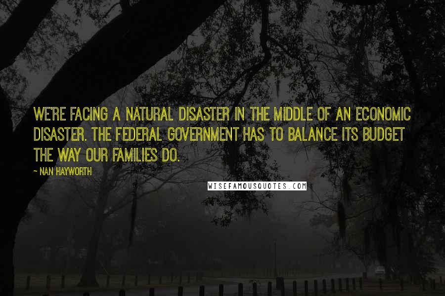 Nan Hayworth Quotes: We're facing a natural disaster in the middle of an economic disaster. The federal government has to balance its budget the way our families do.