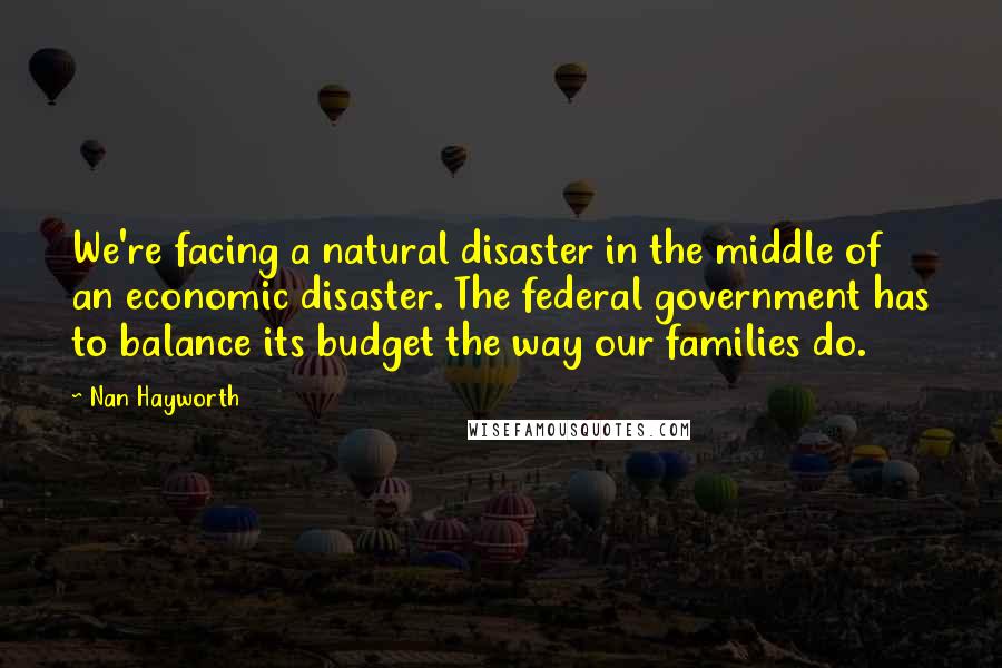 Nan Hayworth Quotes: We're facing a natural disaster in the middle of an economic disaster. The federal government has to balance its budget the way our families do.