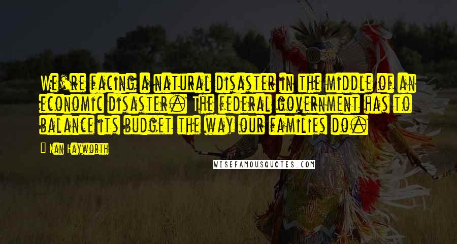 Nan Hayworth Quotes: We're facing a natural disaster in the middle of an economic disaster. The federal government has to balance its budget the way our families do.