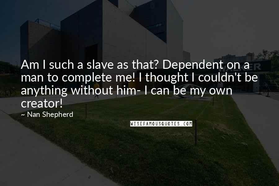 Nan Shepherd Quotes: Am I such a slave as that? Dependent on a man to complete me! I thought I couldn't be anything without him- I can be my own creator!