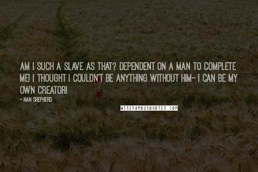 Nan Shepherd Quotes: Am I such a slave as that? Dependent on a man to complete me! I thought I couldn't be anything without him- I can be my own creator!