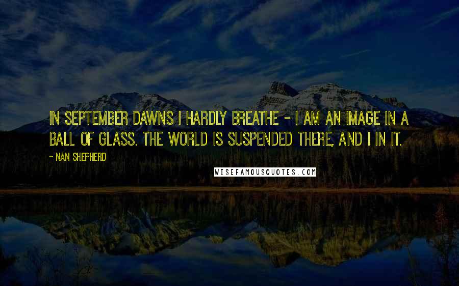 Nan Shepherd Quotes: In September dawns I hardly breathe - I am an image in a ball of glass. The world is suspended there, and I in it.