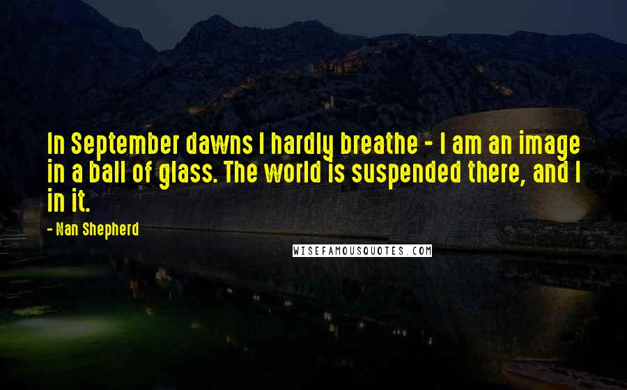 Nan Shepherd Quotes: In September dawns I hardly breathe - I am an image in a ball of glass. The world is suspended there, and I in it.