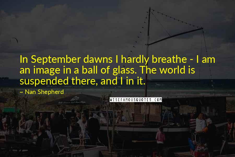 Nan Shepherd Quotes: In September dawns I hardly breathe - I am an image in a ball of glass. The world is suspended there, and I in it.
