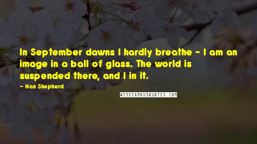 Nan Shepherd Quotes: In September dawns I hardly breathe - I am an image in a ball of glass. The world is suspended there, and I in it.