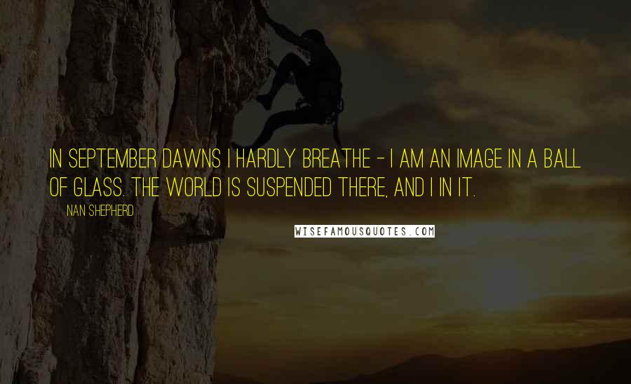 Nan Shepherd Quotes: In September dawns I hardly breathe - I am an image in a ball of glass. The world is suspended there, and I in it.