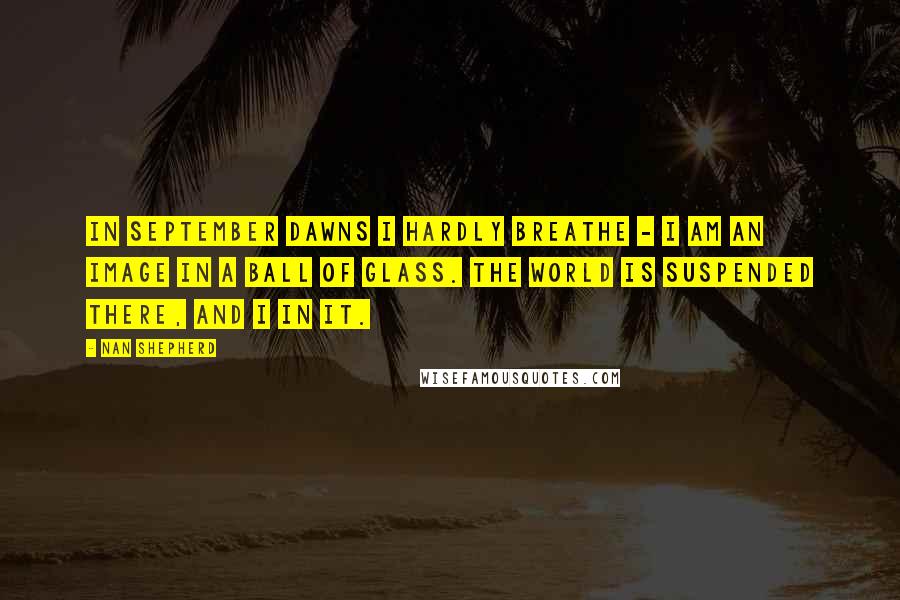 Nan Shepherd Quotes: In September dawns I hardly breathe - I am an image in a ball of glass. The world is suspended there, and I in it.