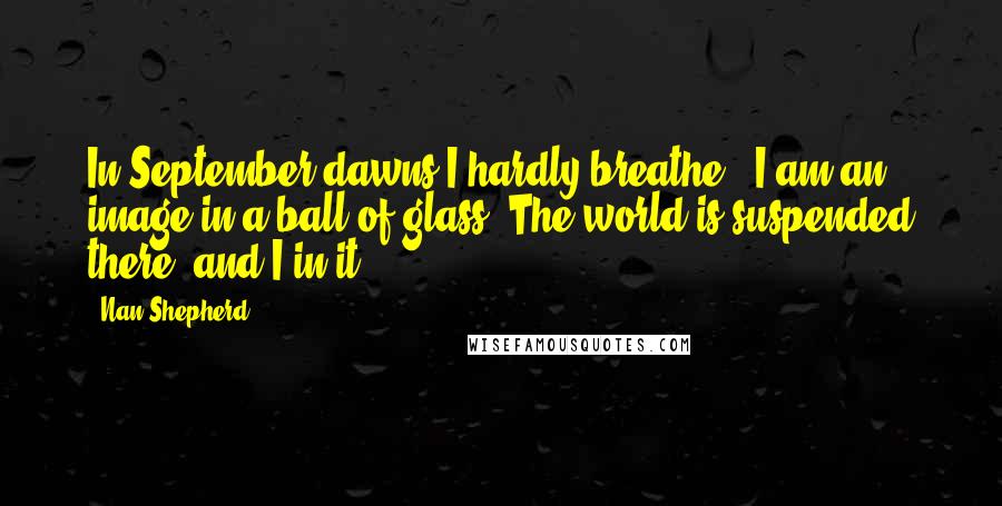 Nan Shepherd Quotes: In September dawns I hardly breathe - I am an image in a ball of glass. The world is suspended there, and I in it.