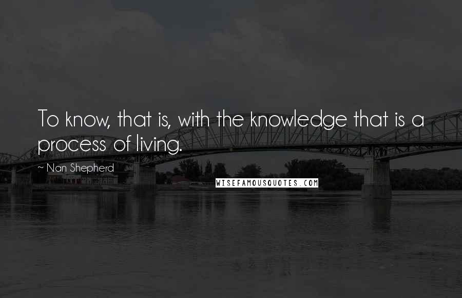 Nan Shepherd Quotes: To know, that is, with the knowledge that is a process of living.