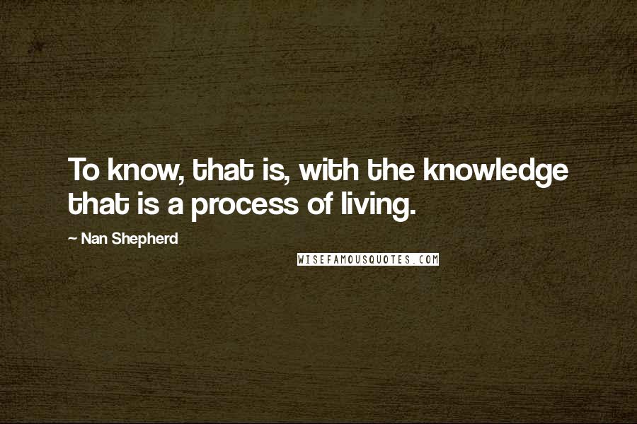 Nan Shepherd Quotes: To know, that is, with the knowledge that is a process of living.