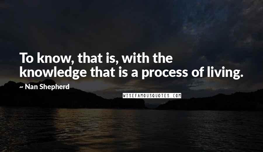 Nan Shepherd Quotes: To know, that is, with the knowledge that is a process of living.