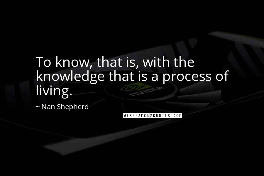 Nan Shepherd Quotes: To know, that is, with the knowledge that is a process of living.