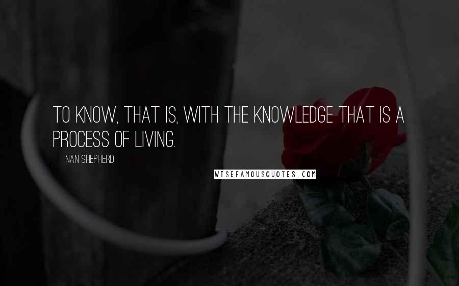 Nan Shepherd Quotes: To know, that is, with the knowledge that is a process of living.