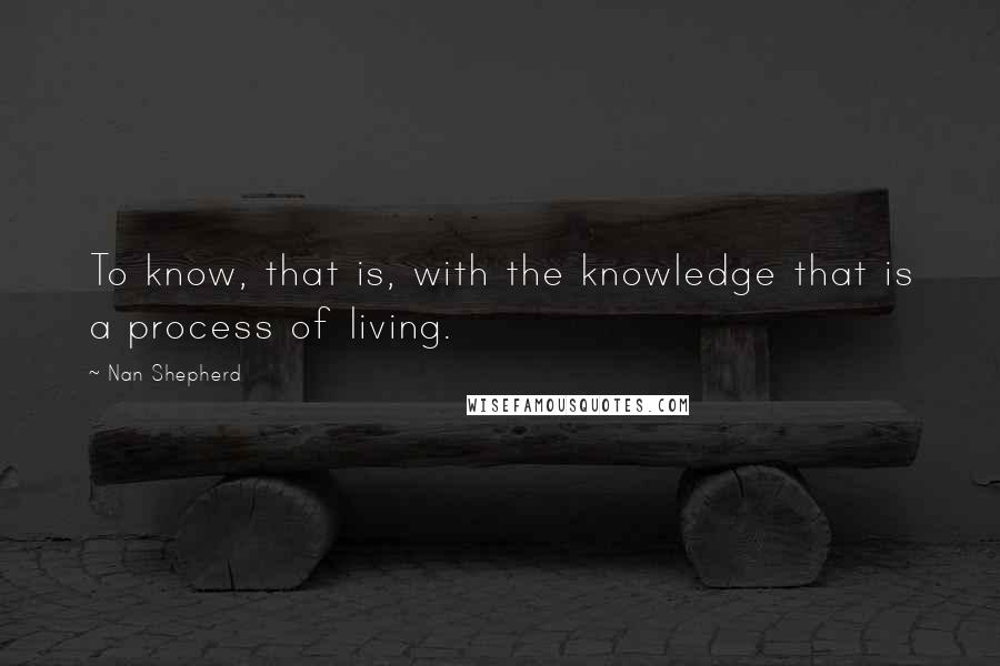 Nan Shepherd Quotes: To know, that is, with the knowledge that is a process of living.