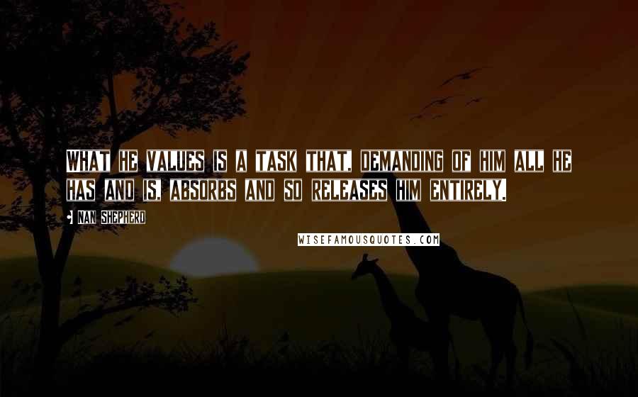 Nan Shepherd Quotes: What he values is a task that, demanding of him all he has and is, absorbs and so releases him entirely.