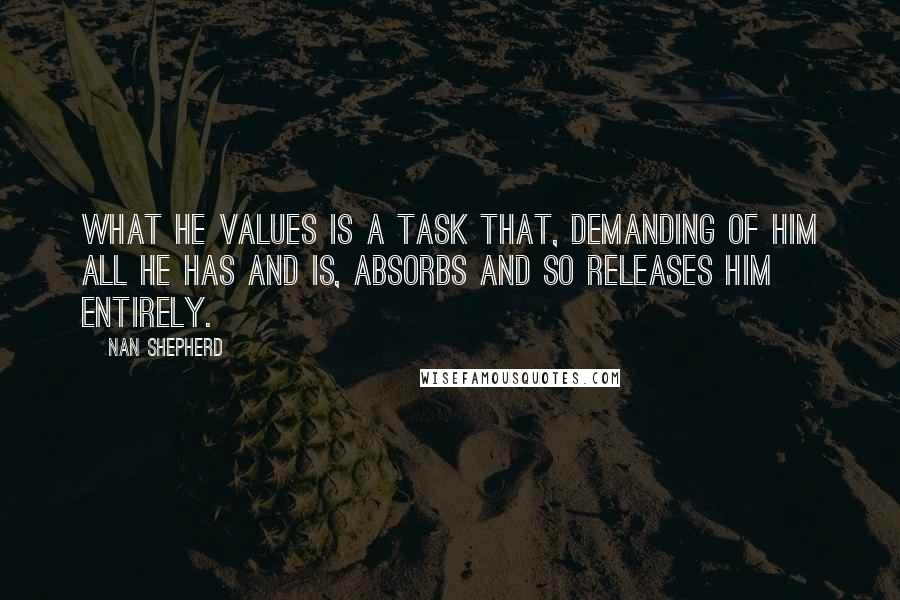 Nan Shepherd Quotes: What he values is a task that, demanding of him all he has and is, absorbs and so releases him entirely.