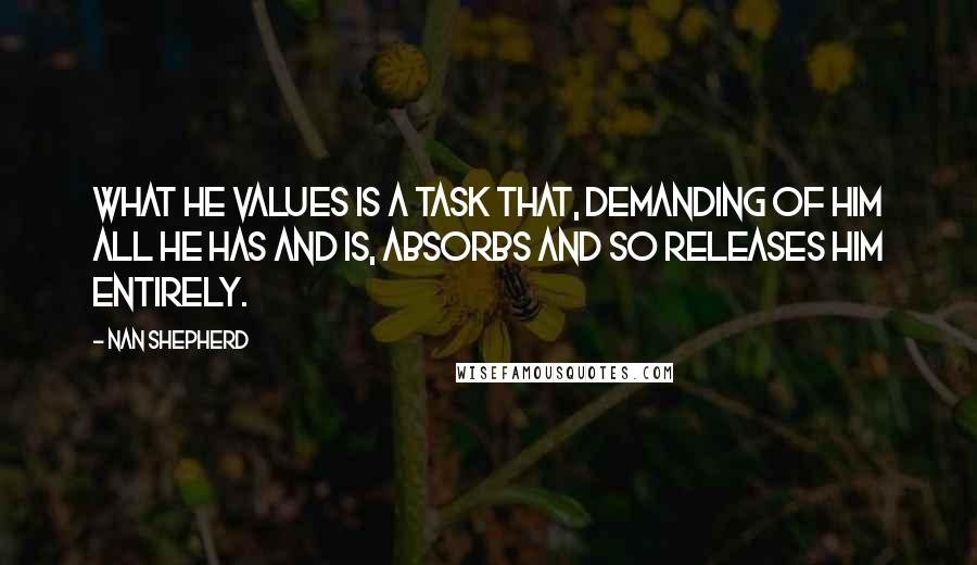 Nan Shepherd Quotes: What he values is a task that, demanding of him all he has and is, absorbs and so releases him entirely.