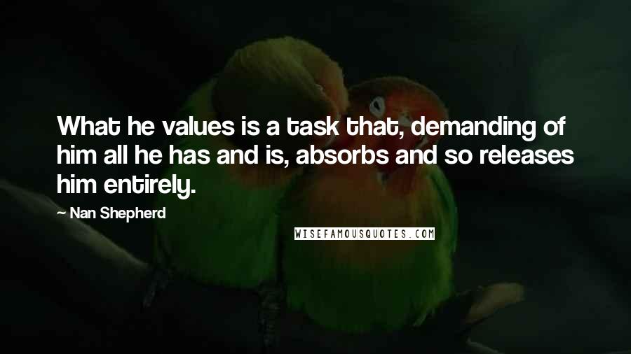 Nan Shepherd Quotes: What he values is a task that, demanding of him all he has and is, absorbs and so releases him entirely.