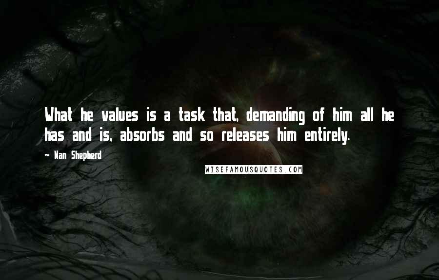 Nan Shepherd Quotes: What he values is a task that, demanding of him all he has and is, absorbs and so releases him entirely.