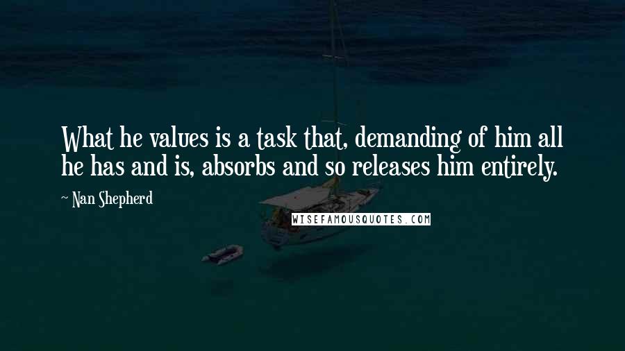 Nan Shepherd Quotes: What he values is a task that, demanding of him all he has and is, absorbs and so releases him entirely.