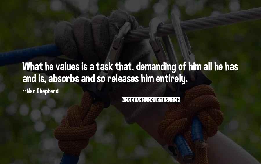 Nan Shepherd Quotes: What he values is a task that, demanding of him all he has and is, absorbs and so releases him entirely.