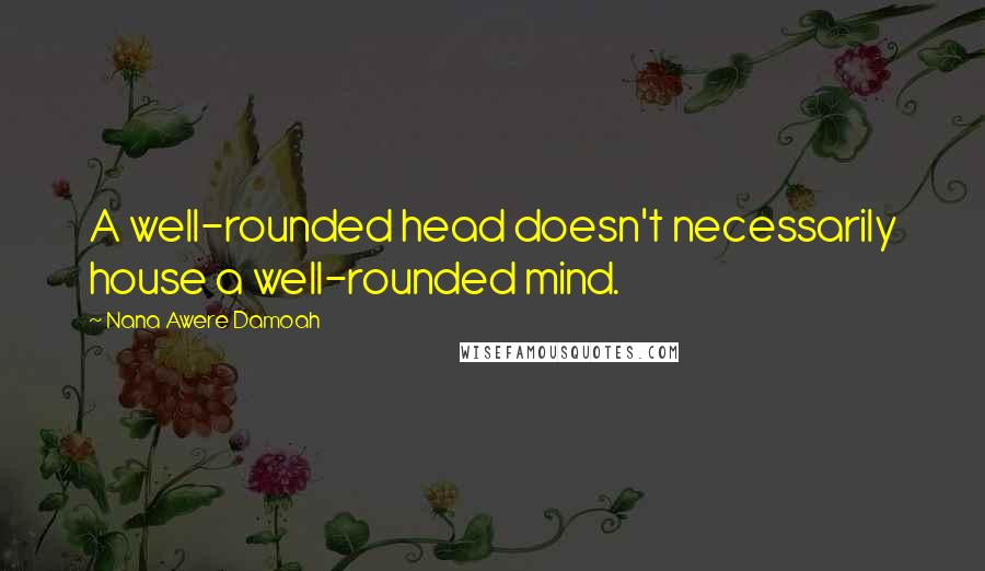 Nana Awere Damoah Quotes: A well-rounded head doesn't necessarily house a well-rounded mind.