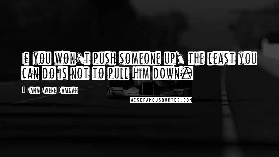 Nana Awere Damoah Quotes: If you won't push someone up, the least you can do is not to pull him down.