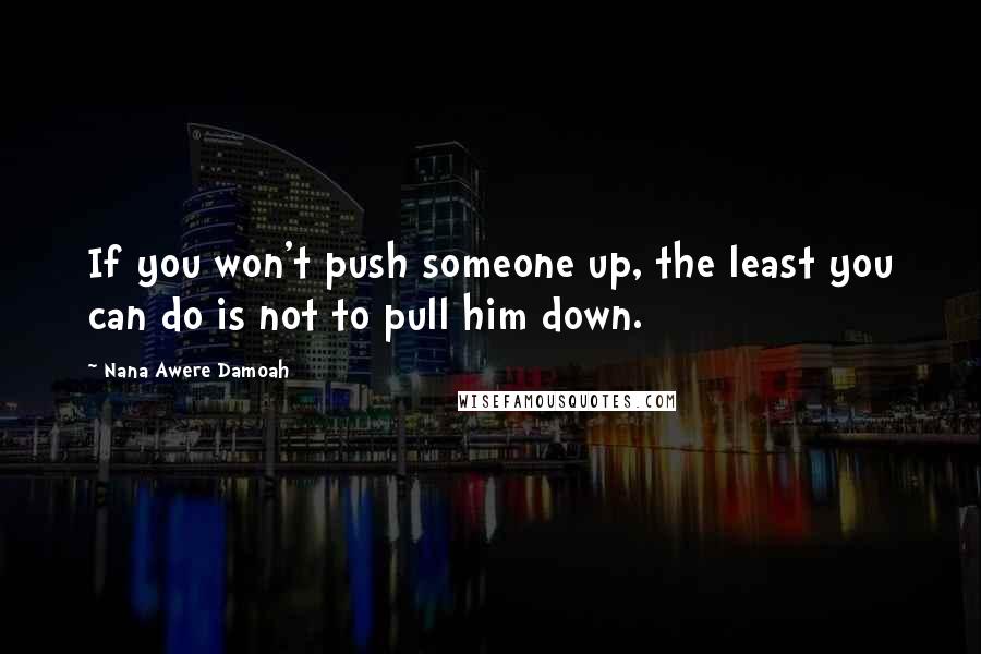 Nana Awere Damoah Quotes: If you won't push someone up, the least you can do is not to pull him down.