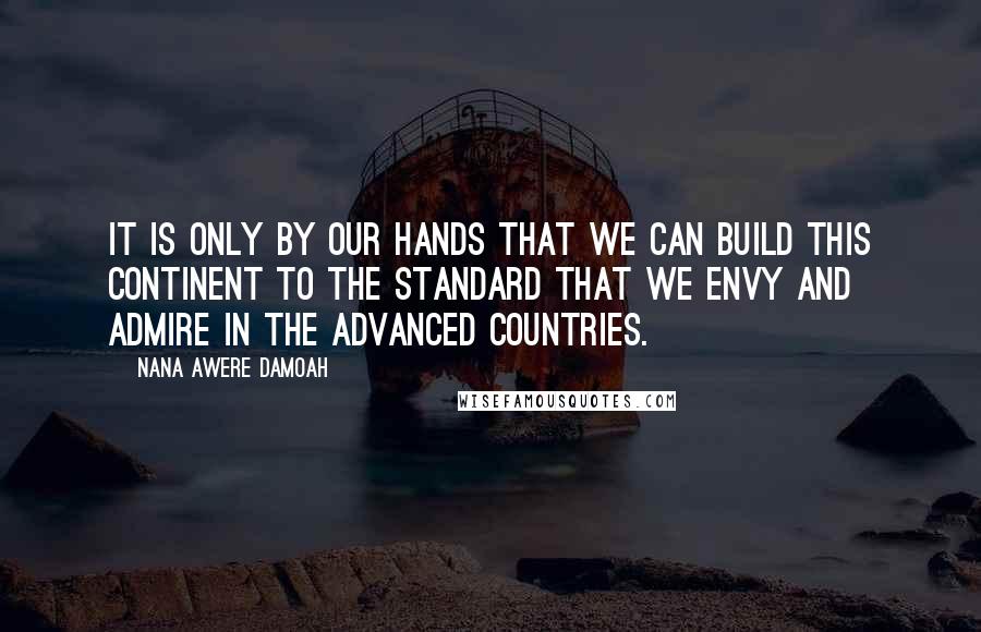 Nana Awere Damoah Quotes: It is only by our hands that we can build this continent to the standard that we envy and admire in the advanced countries.
