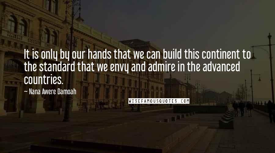 Nana Awere Damoah Quotes: It is only by our hands that we can build this continent to the standard that we envy and admire in the advanced countries.