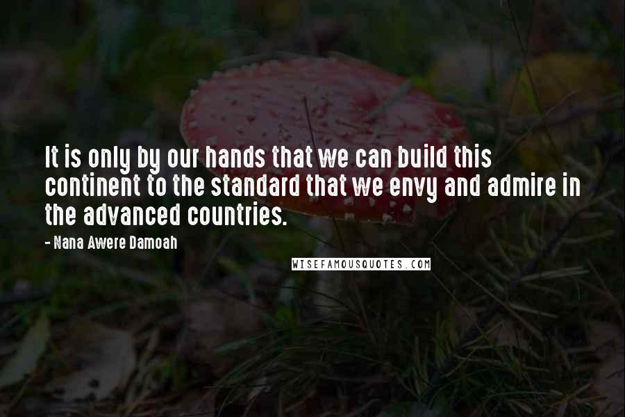 Nana Awere Damoah Quotes: It is only by our hands that we can build this continent to the standard that we envy and admire in the advanced countries.