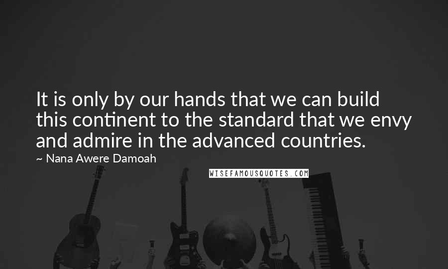 Nana Awere Damoah Quotes: It is only by our hands that we can build this continent to the standard that we envy and admire in the advanced countries.