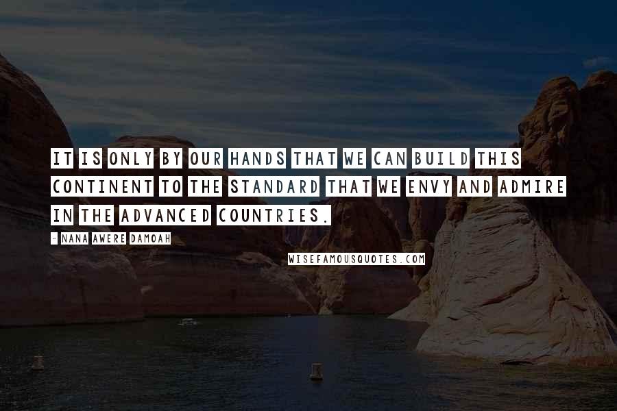 Nana Awere Damoah Quotes: It is only by our hands that we can build this continent to the standard that we envy and admire in the advanced countries.