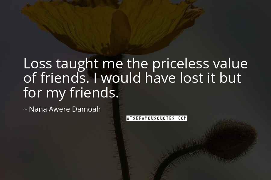 Nana Awere Damoah Quotes: Loss taught me the priceless value of friends. I would have lost it but for my friends.