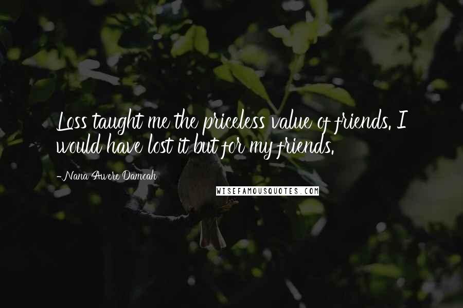 Nana Awere Damoah Quotes: Loss taught me the priceless value of friends. I would have lost it but for my friends.