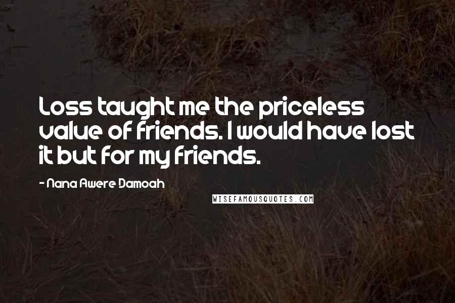 Nana Awere Damoah Quotes: Loss taught me the priceless value of friends. I would have lost it but for my friends.