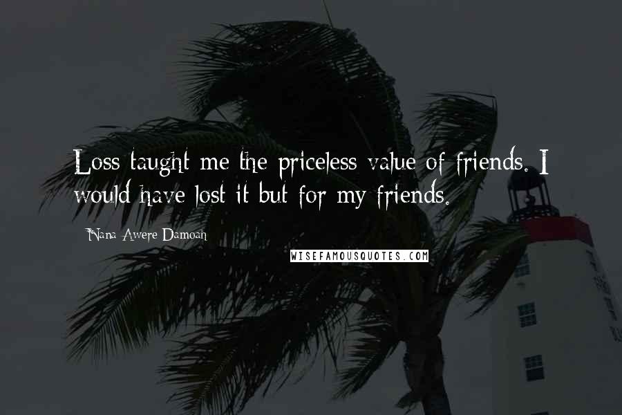 Nana Awere Damoah Quotes: Loss taught me the priceless value of friends. I would have lost it but for my friends.