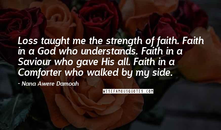 Nana Awere Damoah Quotes: Loss taught me the strength of faith. Faith in a God who understands. Faith in a Saviour who gave His all. Faith in a Comforter who walked by my side.