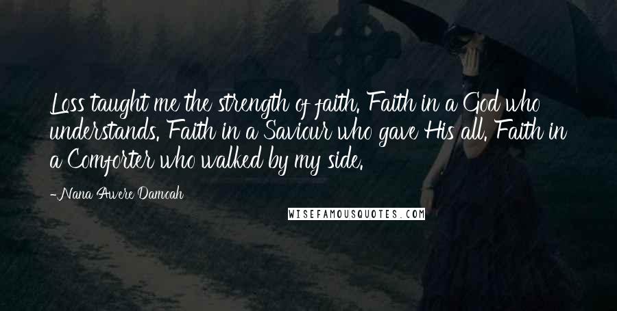 Nana Awere Damoah Quotes: Loss taught me the strength of faith. Faith in a God who understands. Faith in a Saviour who gave His all. Faith in a Comforter who walked by my side.