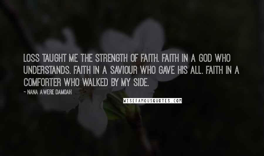 Nana Awere Damoah Quotes: Loss taught me the strength of faith. Faith in a God who understands. Faith in a Saviour who gave His all. Faith in a Comforter who walked by my side.