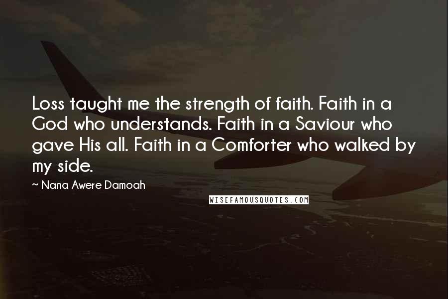Nana Awere Damoah Quotes: Loss taught me the strength of faith. Faith in a God who understands. Faith in a Saviour who gave His all. Faith in a Comforter who walked by my side.