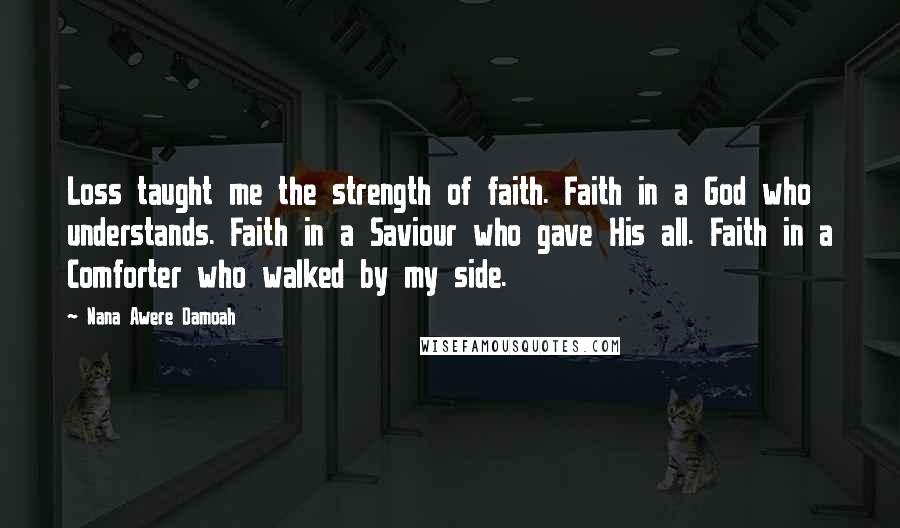 Nana Awere Damoah Quotes: Loss taught me the strength of faith. Faith in a God who understands. Faith in a Saviour who gave His all. Faith in a Comforter who walked by my side.