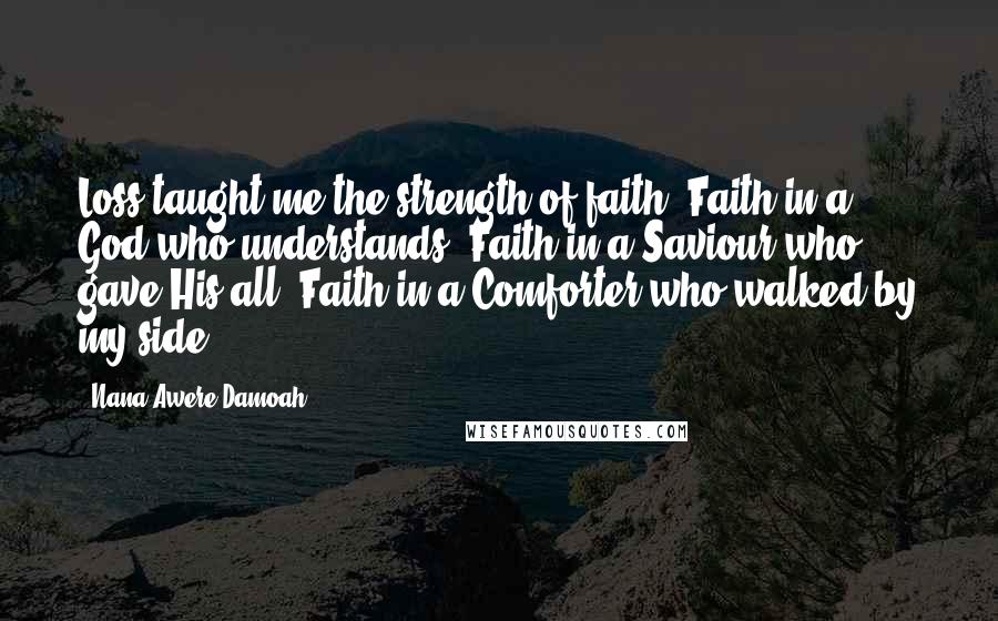 Nana Awere Damoah Quotes: Loss taught me the strength of faith. Faith in a God who understands. Faith in a Saviour who gave His all. Faith in a Comforter who walked by my side.