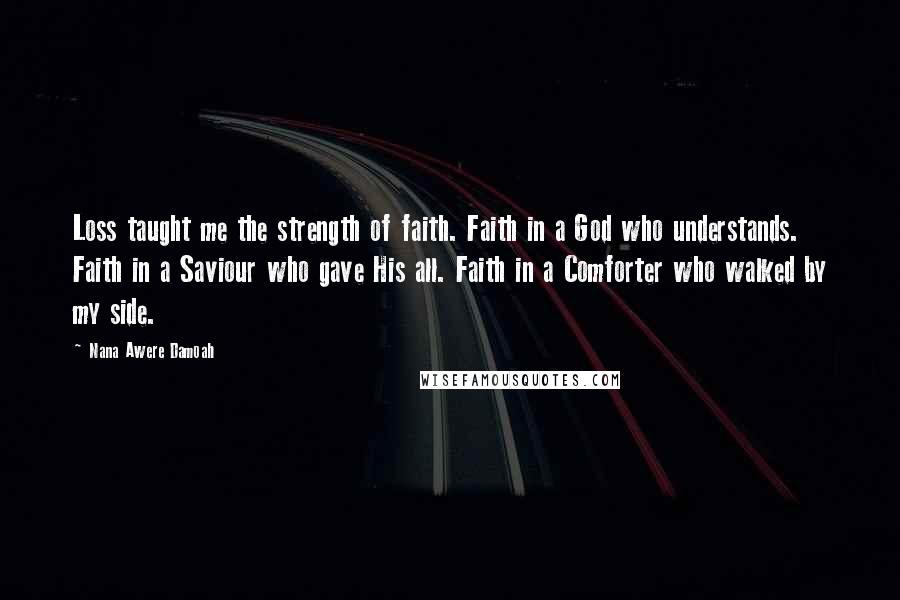 Nana Awere Damoah Quotes: Loss taught me the strength of faith. Faith in a God who understands. Faith in a Saviour who gave His all. Faith in a Comforter who walked by my side.