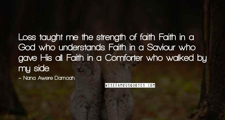 Nana Awere Damoah Quotes: Loss taught me the strength of faith. Faith in a God who understands. Faith in a Saviour who gave His all. Faith in a Comforter who walked by my side.