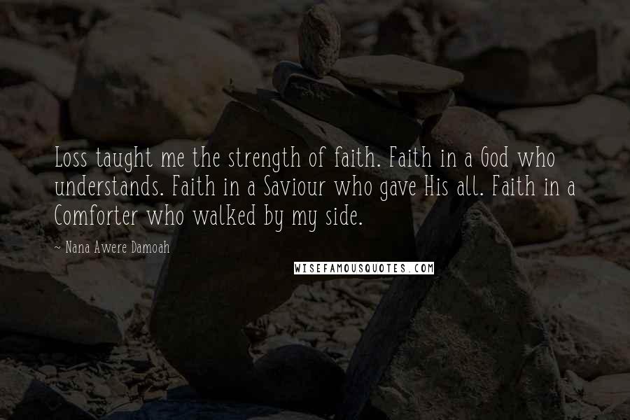 Nana Awere Damoah Quotes: Loss taught me the strength of faith. Faith in a God who understands. Faith in a Saviour who gave His all. Faith in a Comforter who walked by my side.